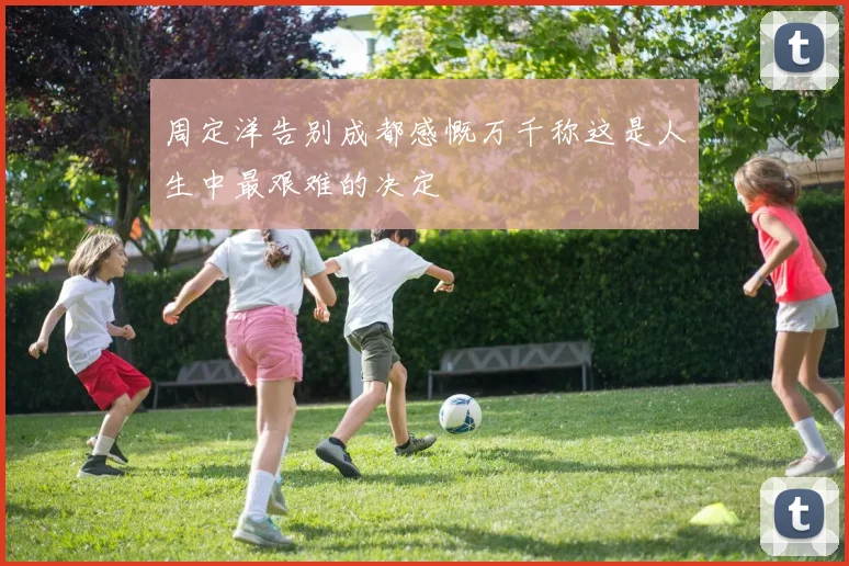 周定洋告别成都感慨万千称这是人生中最艰难的决定