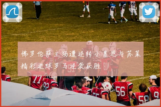 佛罗伦萨主场遭逆转小基恩与苏莱精彩进球罗马逆袭获胜