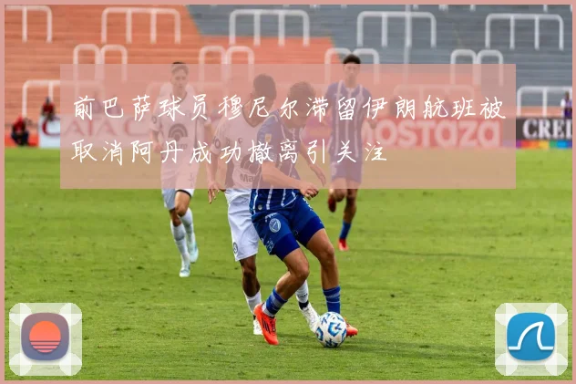 前巴萨球员穆尼尔滞留伊朗航班被取消阿丹成功撤离引关注