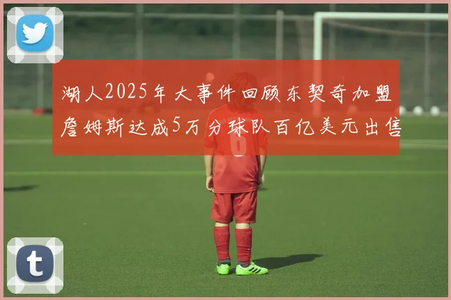 湖人2025年大事件回顾东契奇加盟詹姆斯达成5万分球队百亿美元出售