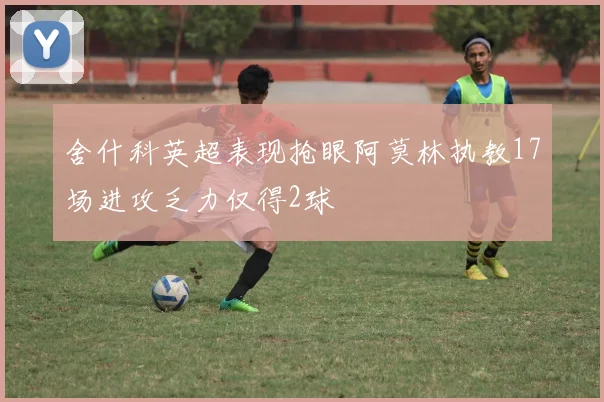 舍什科英超表现抢眼阿莫林执教17场进攻乏力仅得2球