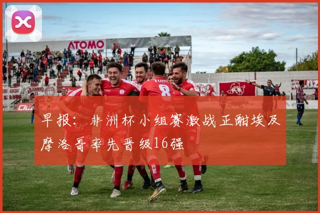 早报：非洲杯小组赛激战正酣埃及摩洛哥率先晋级16强