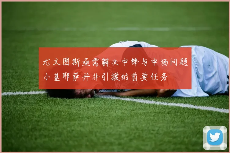尤文图斯亟需解决中锋与中场问题小基耶萨并非引援的首要任务