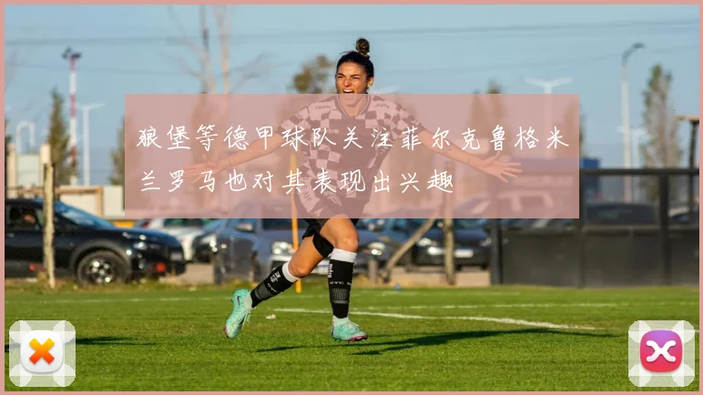 狼堡等德甲球队关注菲尔克鲁格米兰罗马也对其表现出兴趣