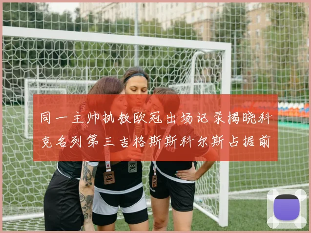 同一主帅执教欧冠出场记录揭晓科克名列第三吉格斯斯科尔斯占据前两位