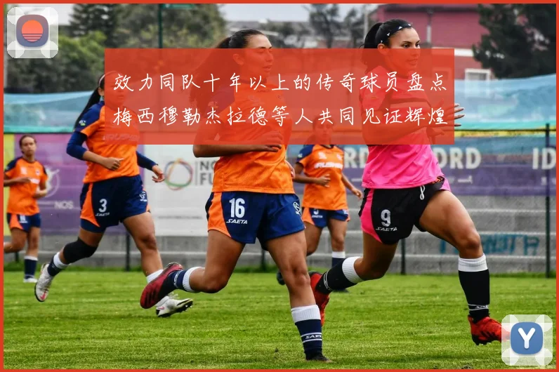 效力同队十年以上的传奇球员盘点梅西穆勒杰拉德等人共同见证辉煌岁月