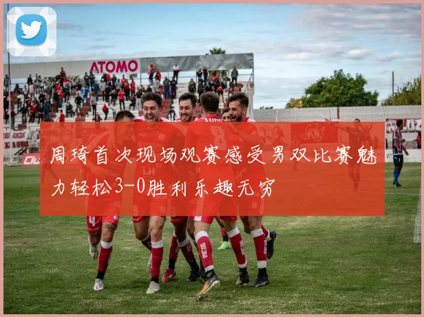 周琦首次现场观赛感受男双比赛魅力轻松3-0胜利乐趣无穷
