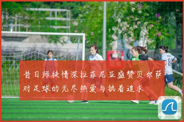 昔日师徒情深拉菲尼亚盛赞贝尔萨对足球的无尽热爱与执着追求