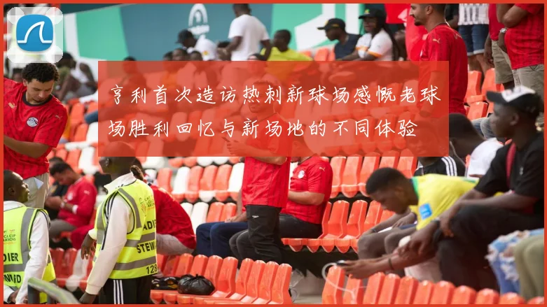 亨利首次造访热刺新球场感慨老球场胜利回忆与新场地的不同体验