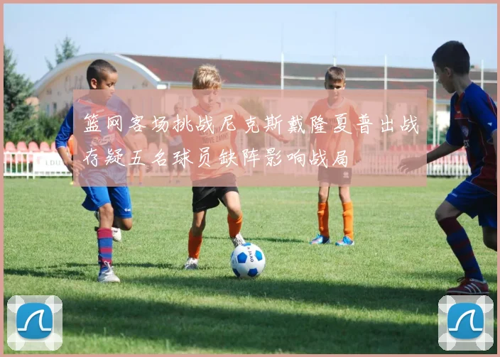 篮网客场挑战尼克斯戴隆夏普出战存疑五名球员缺阵影响战局