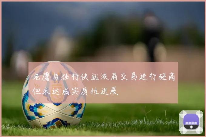 老鹰与独行侠就浓眉交易进行磋商但未达成实质性进展