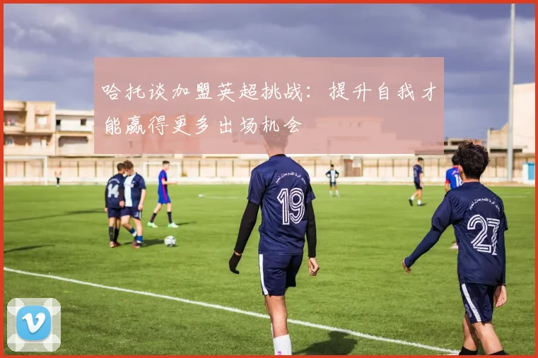 哈托谈加盟英超挑战：提升自我才能赢得更多出场机会