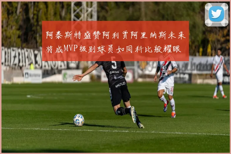 阿泰斯特盛赞阿利贾阿里纳斯未来将成MVP级别球员如同科比般耀眼