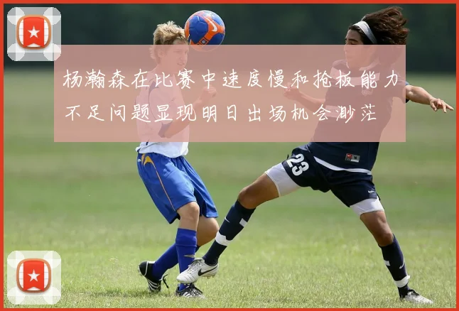 杨瀚森在比赛中速度慢和抢板能力不足问题显现明日出场机会渺茫
