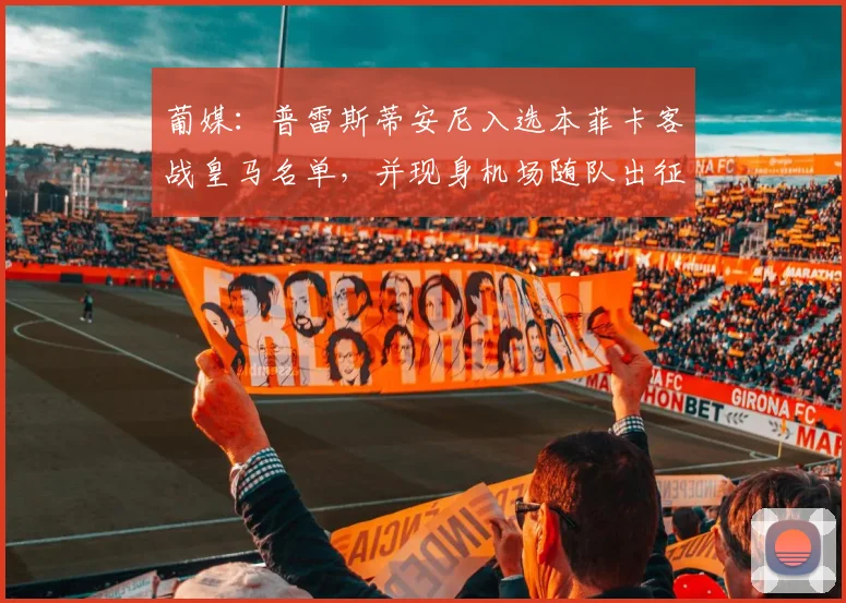 葡媒：普雷斯蒂安尼入选本菲卡客战皇马名单，并现身机场随队出征