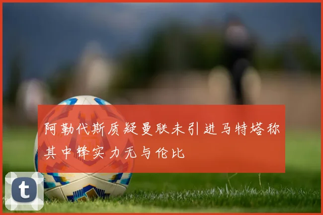 阿勒代斯质疑曼联未引进马特塔称其中锋实力无与伦比