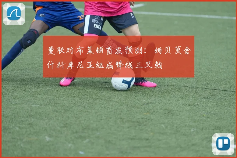 曼联对布莱顿首发预测：姆贝莫舍什科库尼亚组成锋线三叉戟