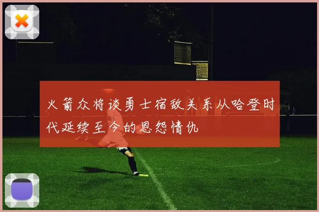 火箭众将谈勇士宿敌关系从哈登时代延续至今的恩怨情仇