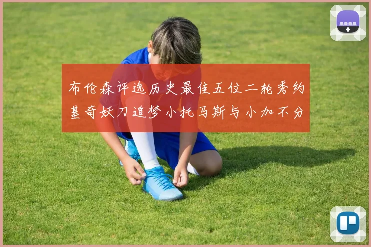 布伦森评选历史最佳五位二轮秀约基奇妖刀追梦小托马斯与小加不分先后