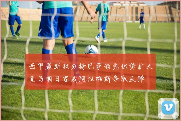 西甲最新积分榜巴萨领先优势扩大皇马明日客战阿拉维斯争取反弹