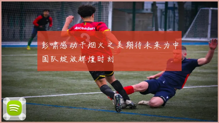 彭啸感动于烟火之美期待未来为中国队绽放辉煌时刻