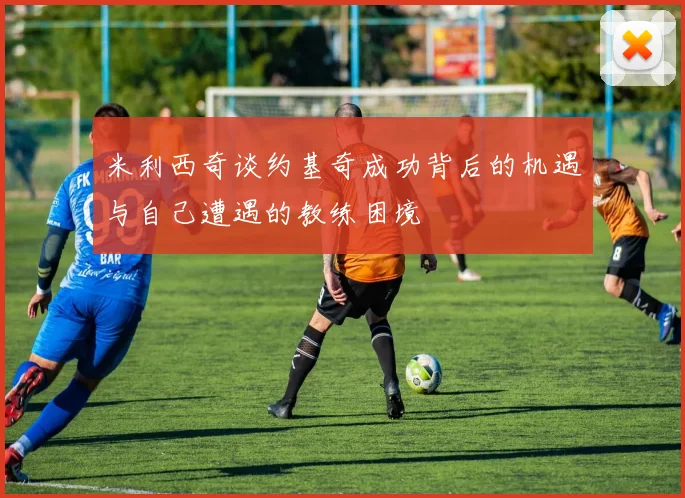 米利西奇谈约基奇成功背后的机遇与自己遭遇的教练困境