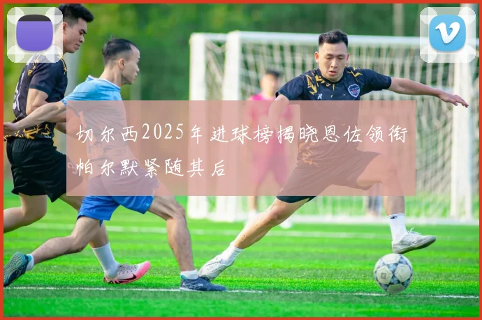 切尔西2025年进球榜揭晓恩佐领衔帕尔默紧随其后