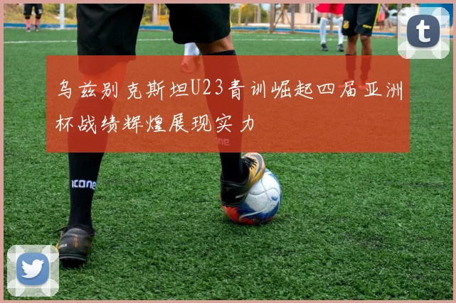 乌兹别克斯坦U23青训崛起四届亚洲杯战绩辉煌展现实力