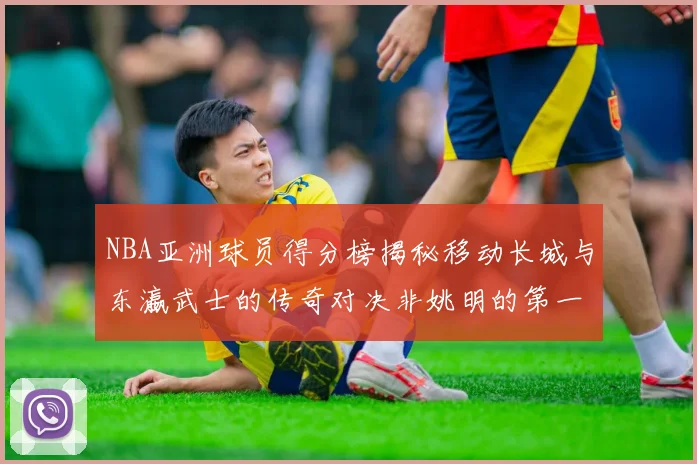 NBA亚洲球员得分榜揭秘移动长城与东瀛武士的传奇对决非姚明的第一人是谁