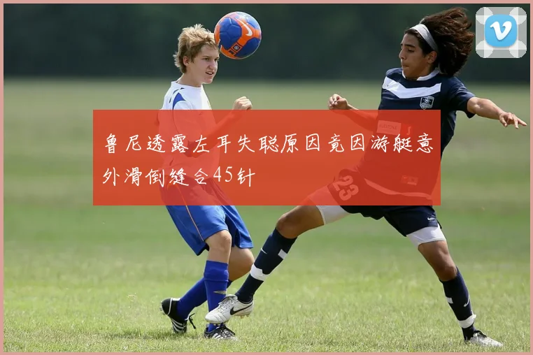 鲁尼透露左耳失聪原因竟因游艇意外滑倒缝合45针