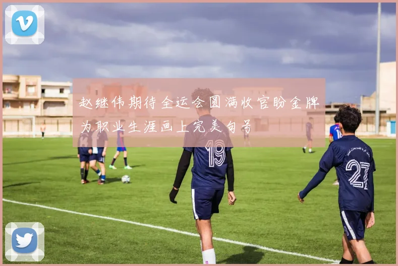 赵继伟期待全运会圆满收官盼金牌为职业生涯画上完美句号