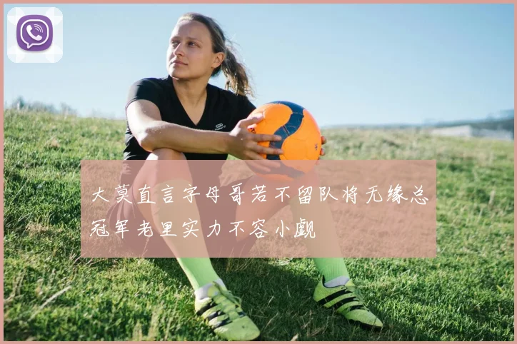 大莫直言字母哥若不留队将无缘总冠军老里实力不容小觑