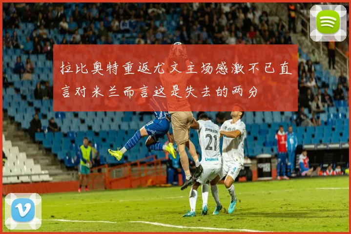 拉比奥特重返尤文主场感激不已直言对米兰而言这是失去的两分