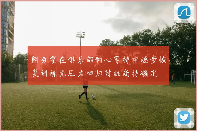 阿劳霍在俱乐部耐心等待中逐步恢复训练无压力回归时机尚待确定
