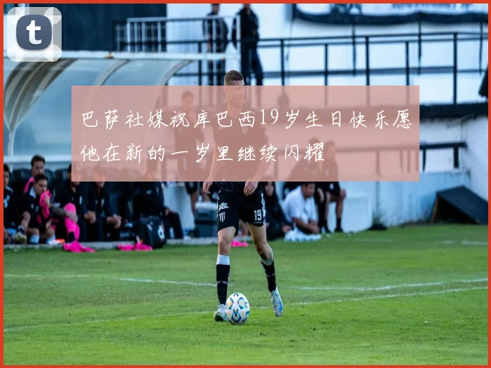 巴萨社媒祝库巴西19岁生日快乐愿他在新的一岁里继续闪耀