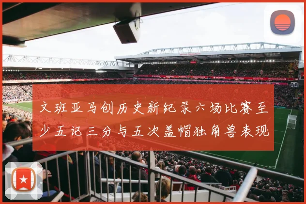 文班亚马创历史新纪录六场比赛至少五记三分与五次盖帽独角兽表现惊艳