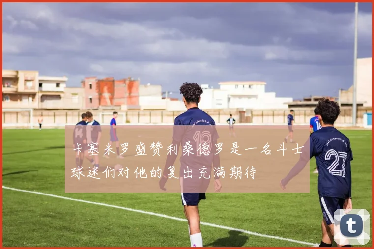 卡塞米罗盛赞利桑德罗是一名斗士球迷们对他的复出充满期待