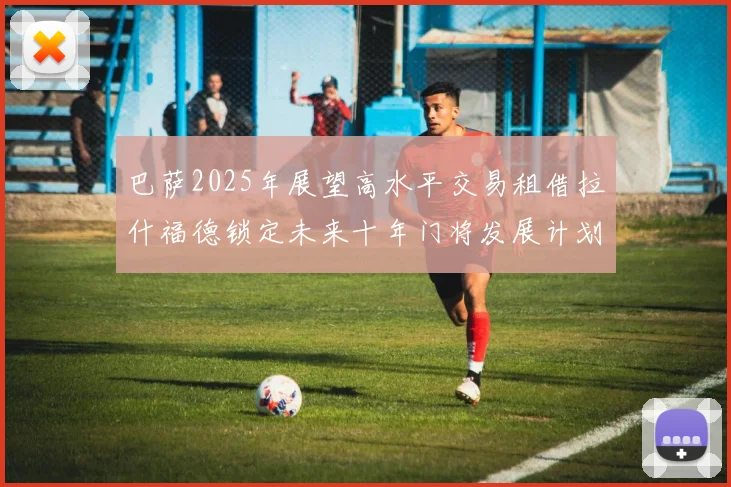 巴萨2025年展望高水平交易租借拉什福德锁定未来十年门将发展计划