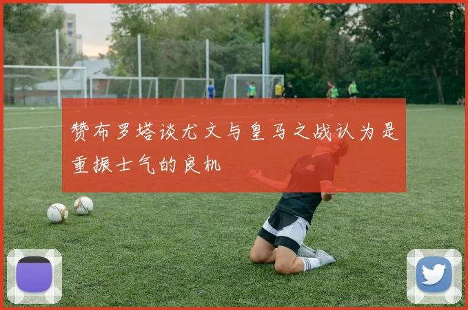 赞布罗塔谈尤文与皇马之战认为是重振士气的良机